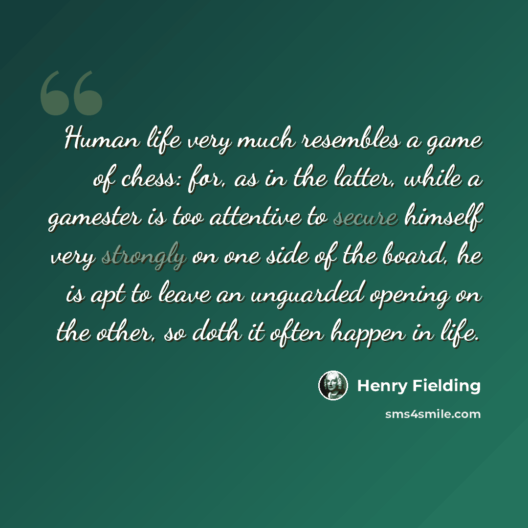 “Human life very much resembles a game of chess: for, as in the latter, while a gamester is too attentive to secure himself very strongly on one side of the board, he is apt to leave an unguarded opening on the other, so doth it often happen in life.” quote by Henry Fielding