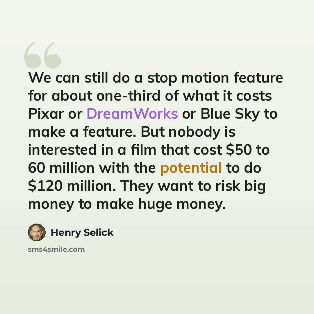 “We can still do a stop motion feature for about one-third of what it costs Pixar or DreamWorks or Blue Sky to make a feature. But nobody is interested in a film that cost $50 to 60 million with the potential to do $120 million. They want to risk big money to make huge money.” quote by Henry Selick