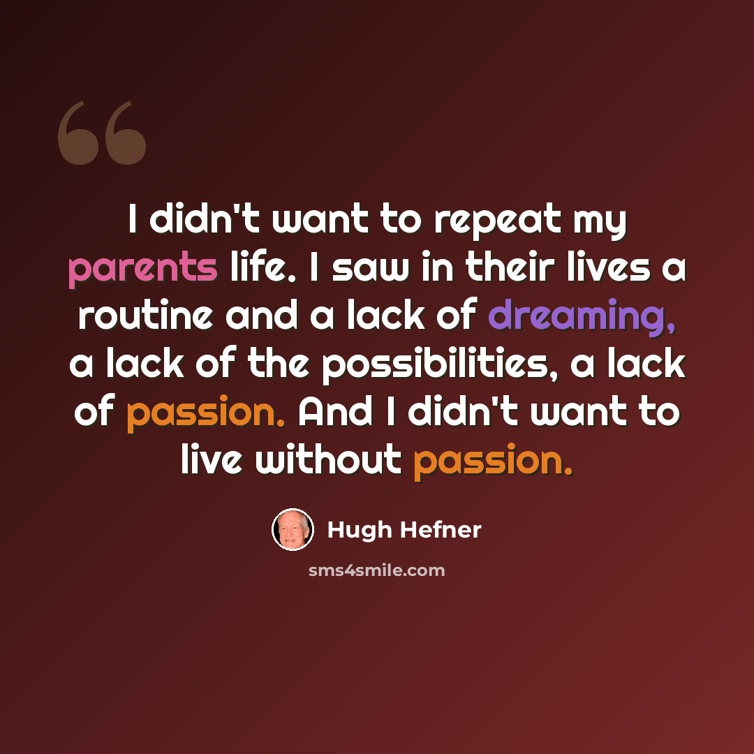 “I didn't want to repeat my parents life. I saw in their lives a routine and a lack of dreaming, a lack of the possibilities, a lack of passion. And I didn't want to live without passion.” quote by Hugh Hefner