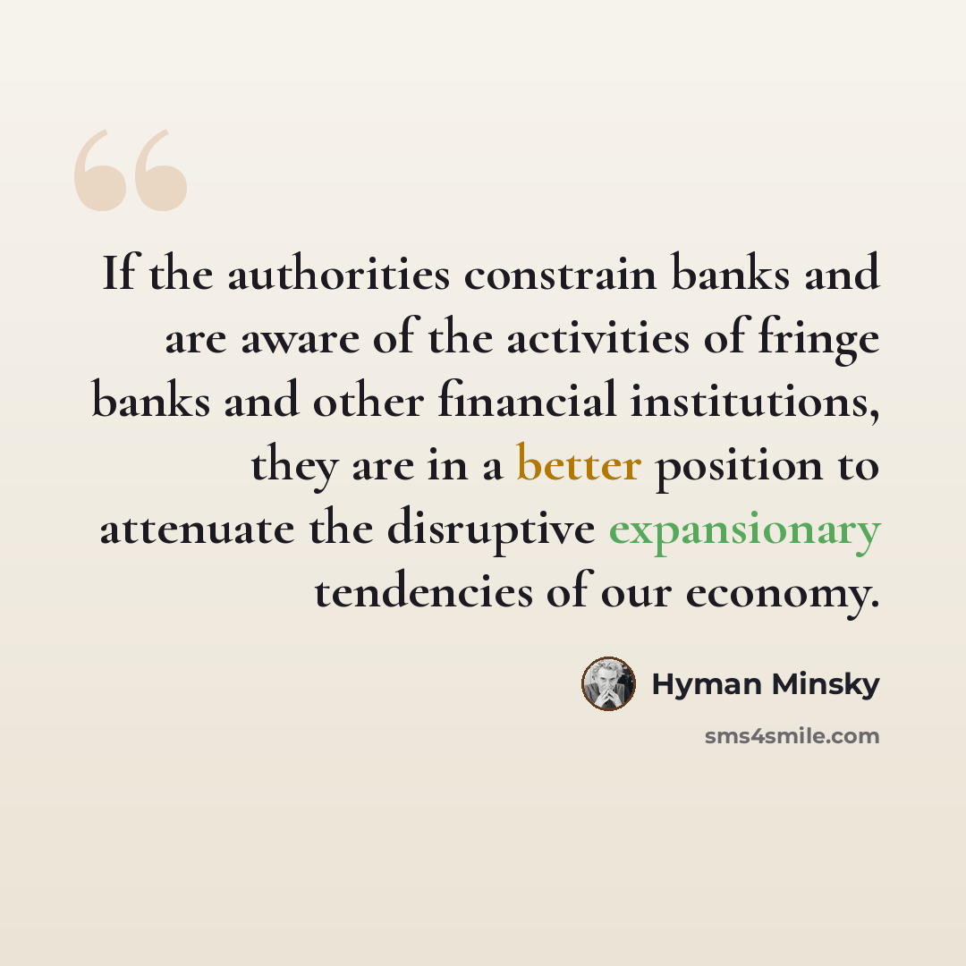 “If the authorities constrain banks and are aware of the activities of fringe banks and other financial institutions, they are in a better position to attenuate the disruptive expansionary tendencies of our economy.” quote by Hyman Minsky