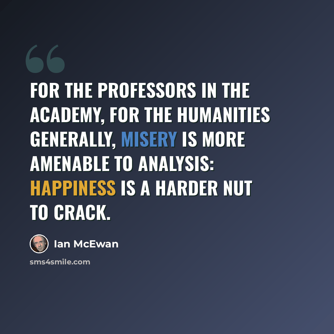 “For the professors in the academy, for the humanities generally, misery is more amenable to analysis: happiness is a harder nut to crack.” quote by Ian Mcewan