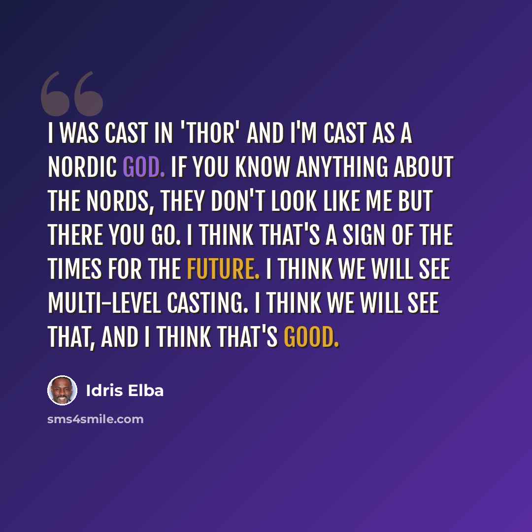 “I was cast in 'Thor' and I'm cast as a Nordic god. If you know anything about the Nords, they don't look like me but there you go. I think that's a sign of the times for the future. I think we will see multi-level casting. I think we will see that, and I think that's good.” quote by Idris Elba