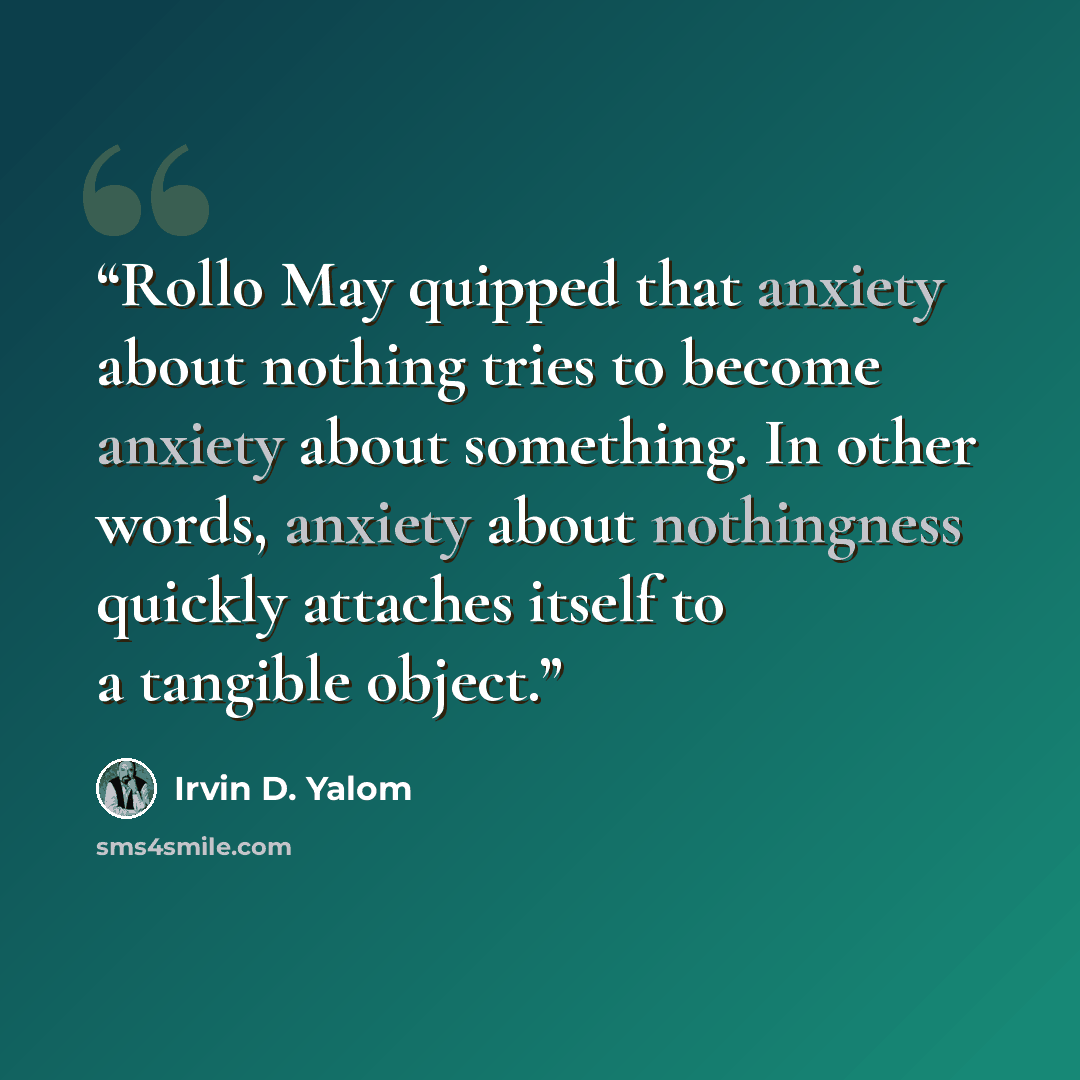 “Rollo May quipped that anxiety about nothing tries to become anxiety about something. In other words, anxiety about nothingness quickly attaches itself to a tangible object.” quote by Irvin D. Yalom