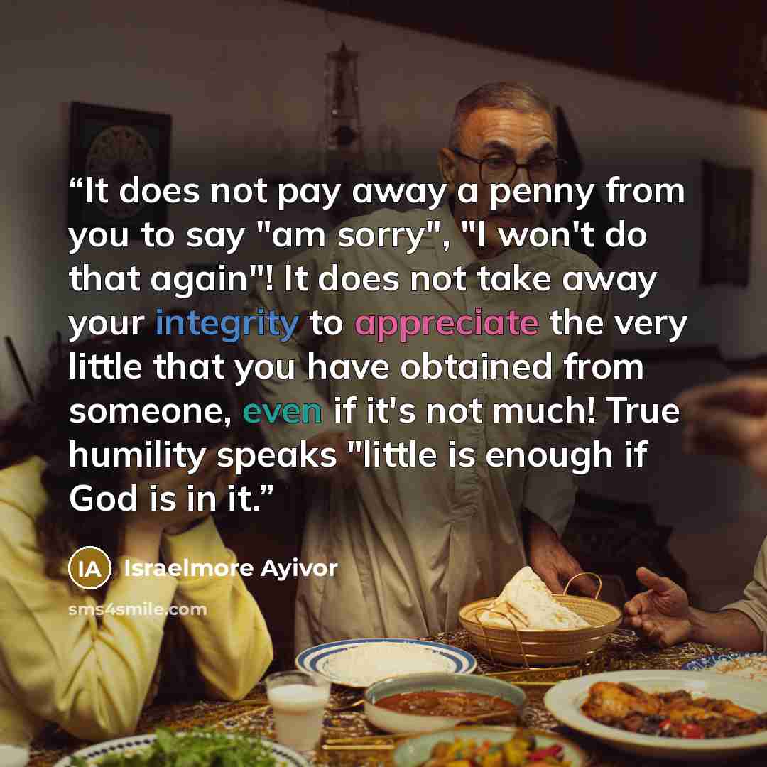 “It does not pay away a penny from you to say "am sorry", "I won't do that again"! It does not take away your integrity to appreciate the very little that you have obtained from someone, even if it's not much! True humility speaks "little is enough if God is in it.” quote by Israelmore Ayivor