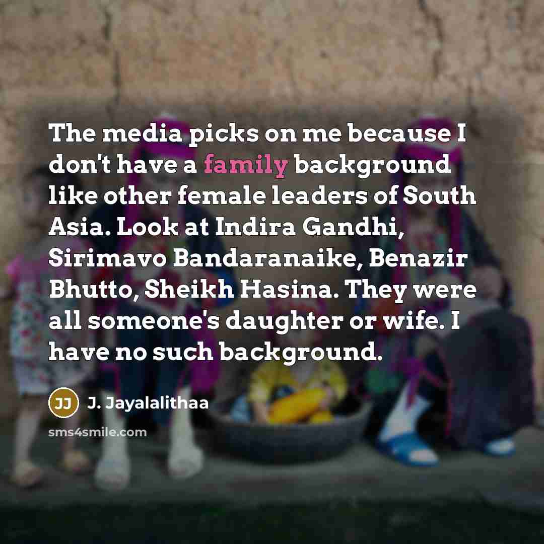 “The media picks on me because I don't have a family background like other female leaders of South Asia. Look at Indira Gandhi, Sirimavo Bandaranaike, Benazir Bhutto, Sheikh Hasina. They were all someone's daughter or wife. I have no such background.” quote by J. Jayalalithaa