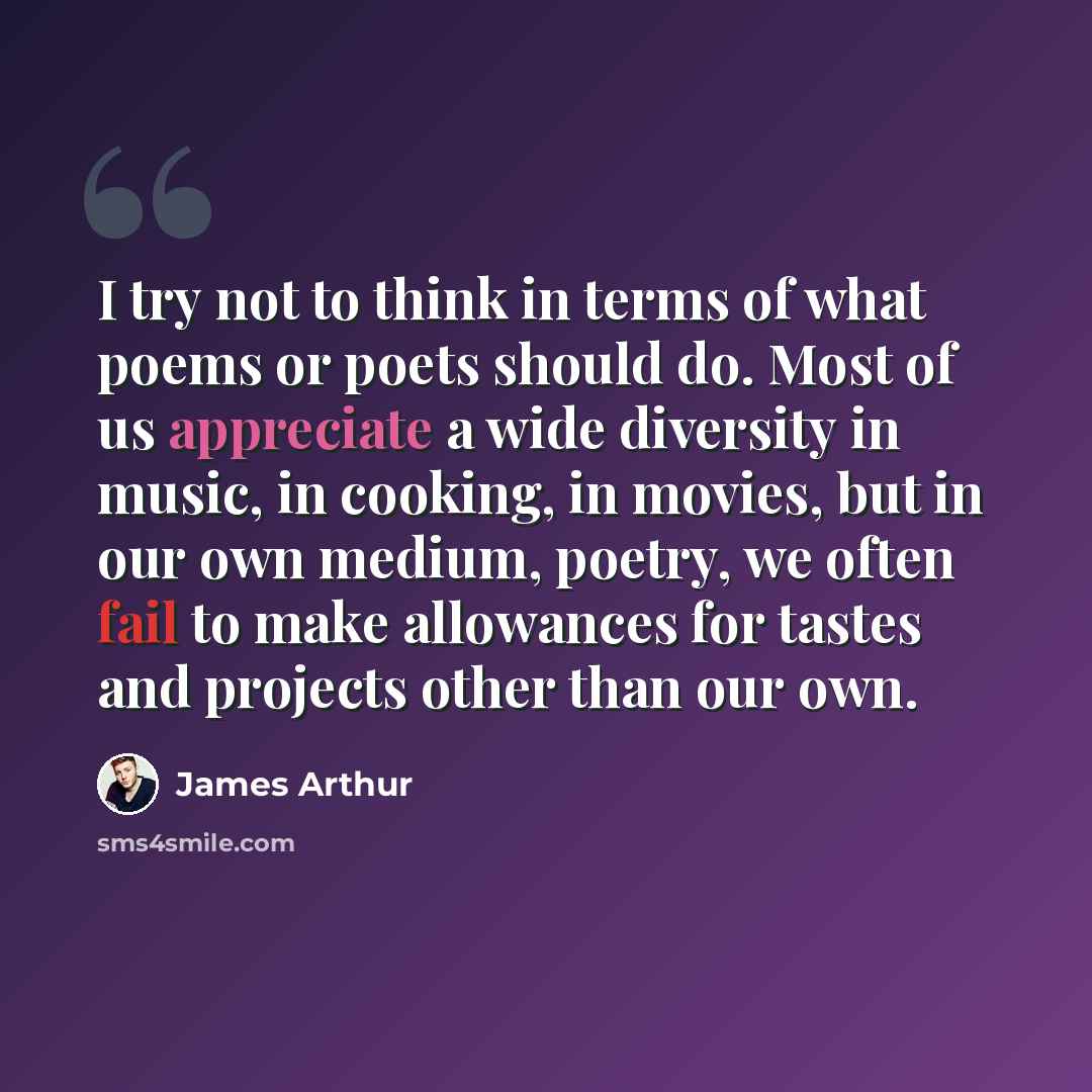 “I try not to think in terms of what poems or poets should do. Most of us appreciate a wide diversity in music, in cooking, in movies, but in our own medium, poetry, we often fail to make allowances for tastes and projects other than our own.” quote by James Arthur