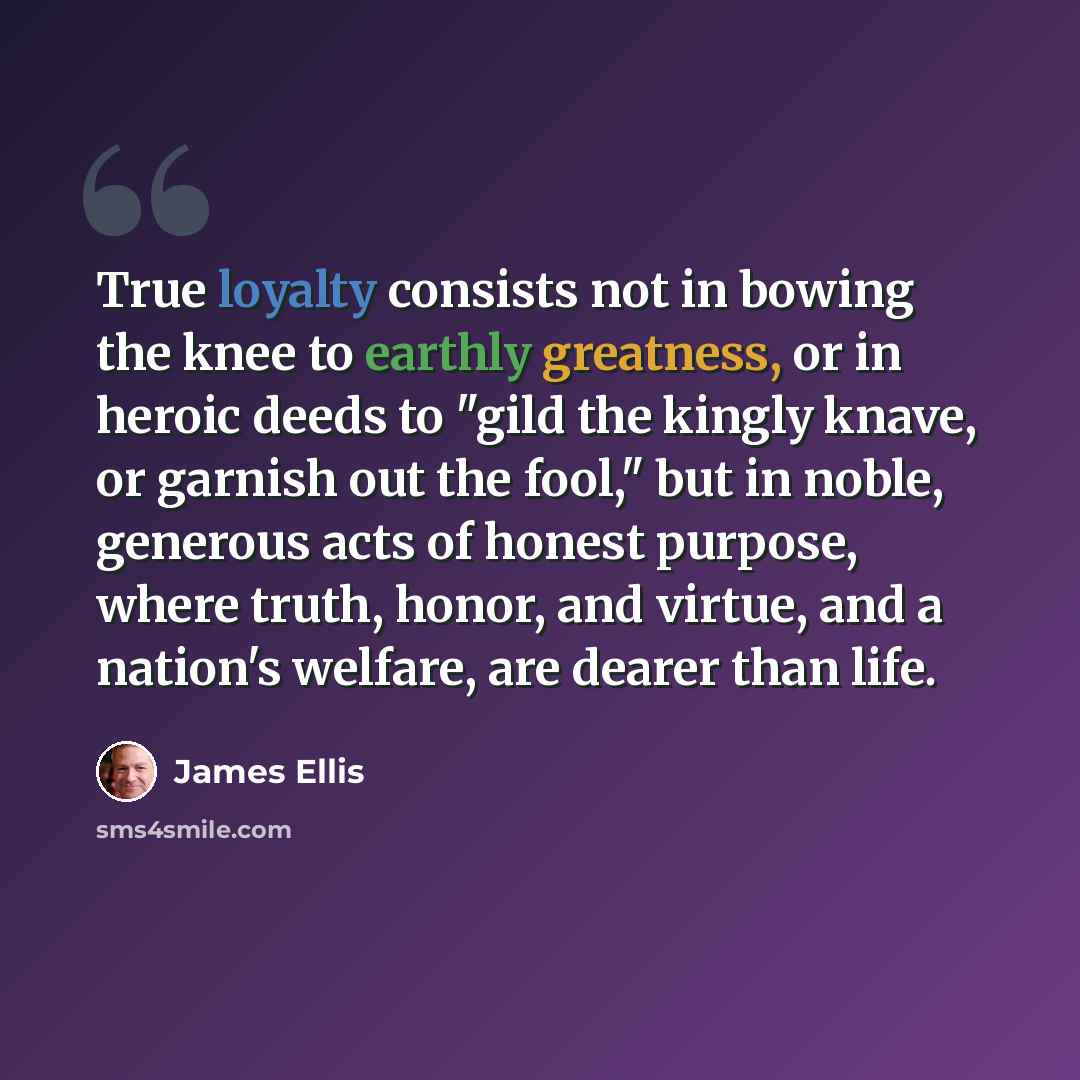 “True loyalty consists not in bowing the knee to earthly greatness, or in heroic deeds to "gild the kingly knave, or garnish out the fool," but in noble, generous acts of honest purpose, where truth, honor, and virtue, and a nation's welfare, are dearer than life.” quote by James Ellis