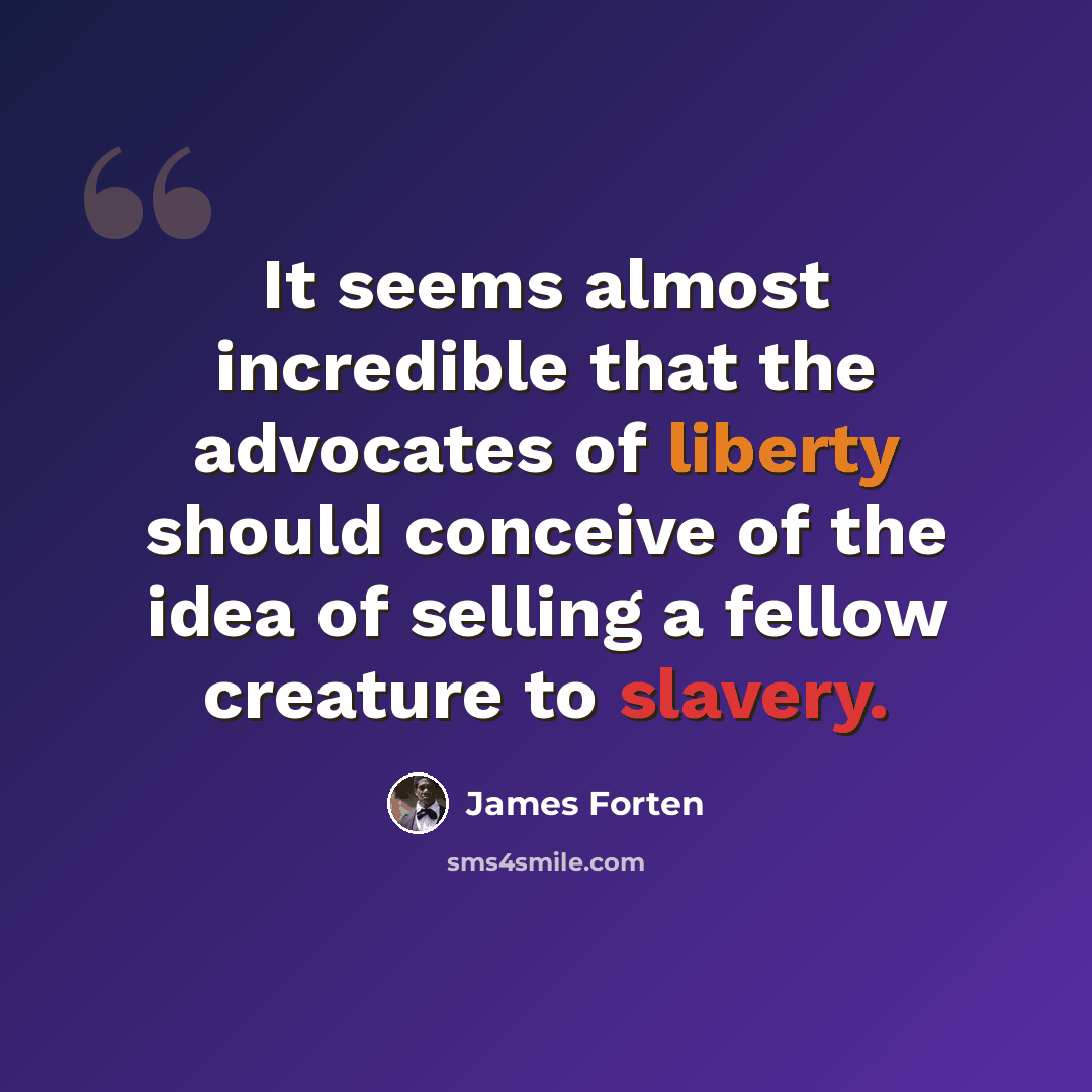 “It seems almost incredible that the advocates of liberty should conceive of the idea of selling a fellow creature to slavery.” quote by James Forten
