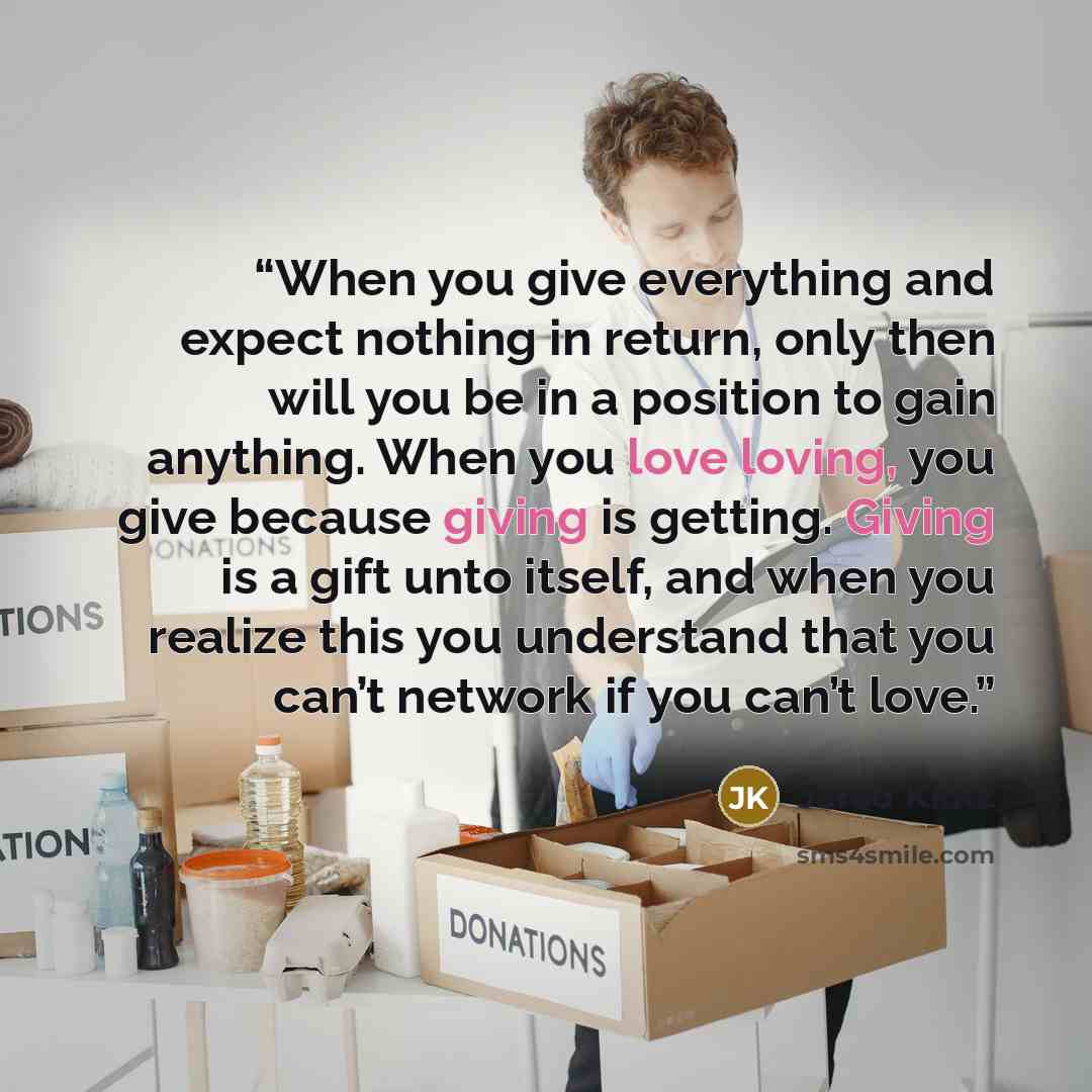 “When you give everything and expect nothing in return, only then will you be in a position to gain anything. When you love loving, you give because giving is getting. Giving is a gift unto itself, and when you realize this you understand that you can’t network if you can’t love.” quote by Jarod Kintz