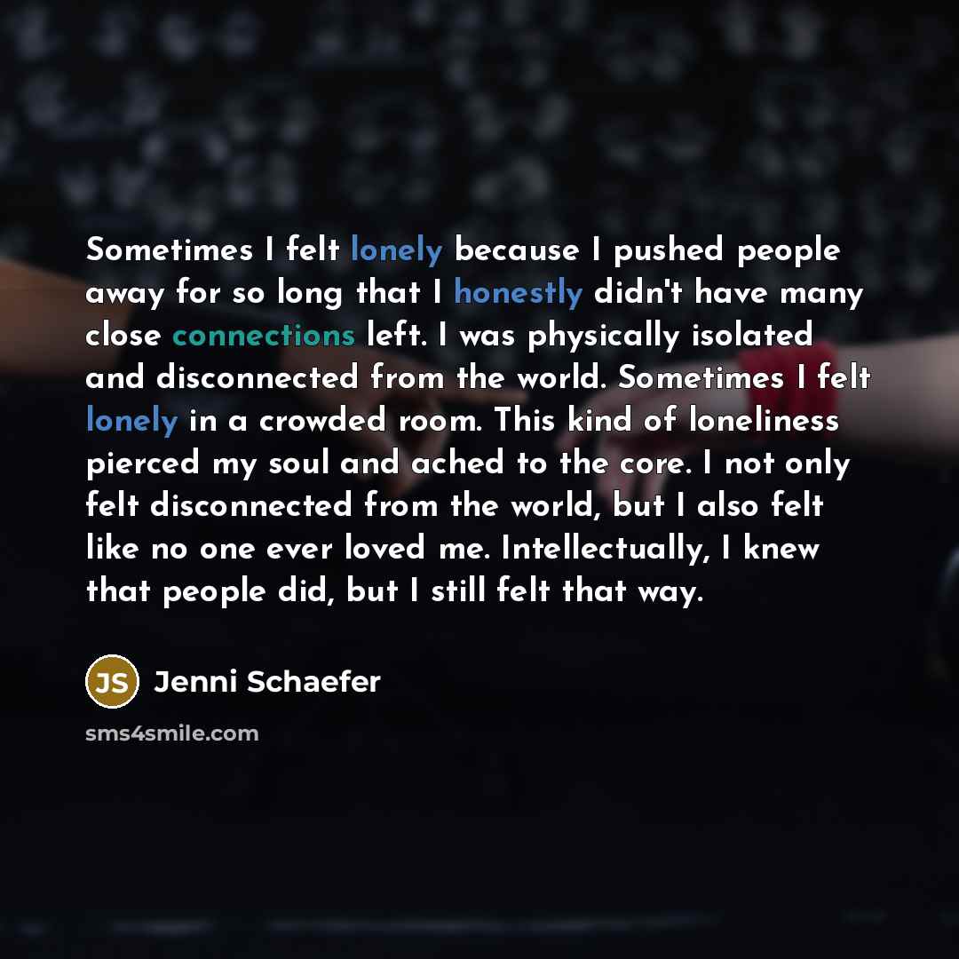 “Sometimes I felt lonely because I pushed people away for so long that I honestly didn't have many close connections left. I was physically isolated and disconnected from the world. Sometimes I felt lonely in a crowded room. This kind of loneliness pierced my soul and ached to the core. I not only…” quote by Jenni Schaefer