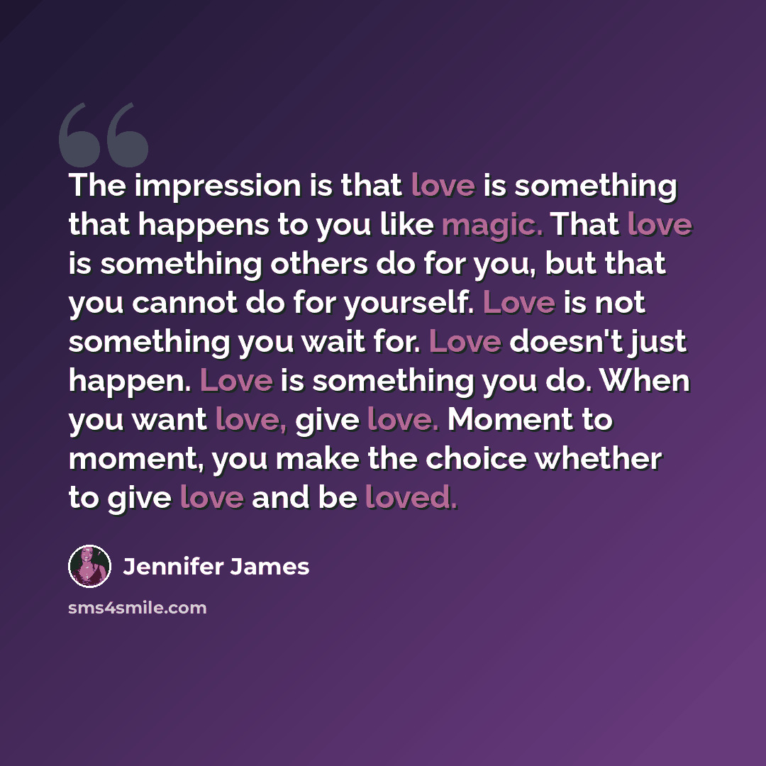 “The impression is that love is something that happens to you like magic. That love is something others do for you, but that you cannot do for yourself. Love is not something you wait for. Love doesn't just happen. Love is something you do. When you want love, give love. Moment to moment, you make…” quote by Jennifer James