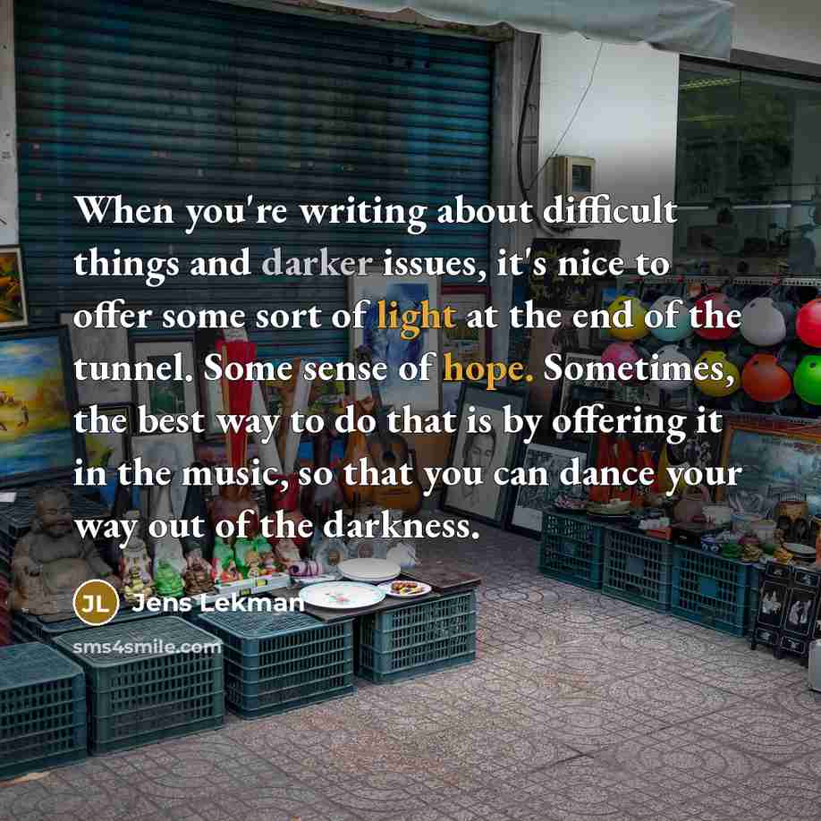 “When you're writing about difficult things and darker issues, it's nice to offer some sort of light at the end of the tunnel. Some sense of hope. Sometimes, the best way to do that is by offering it in the music, so that you can dance your way out of the darkness.” quote by Jens Lekman