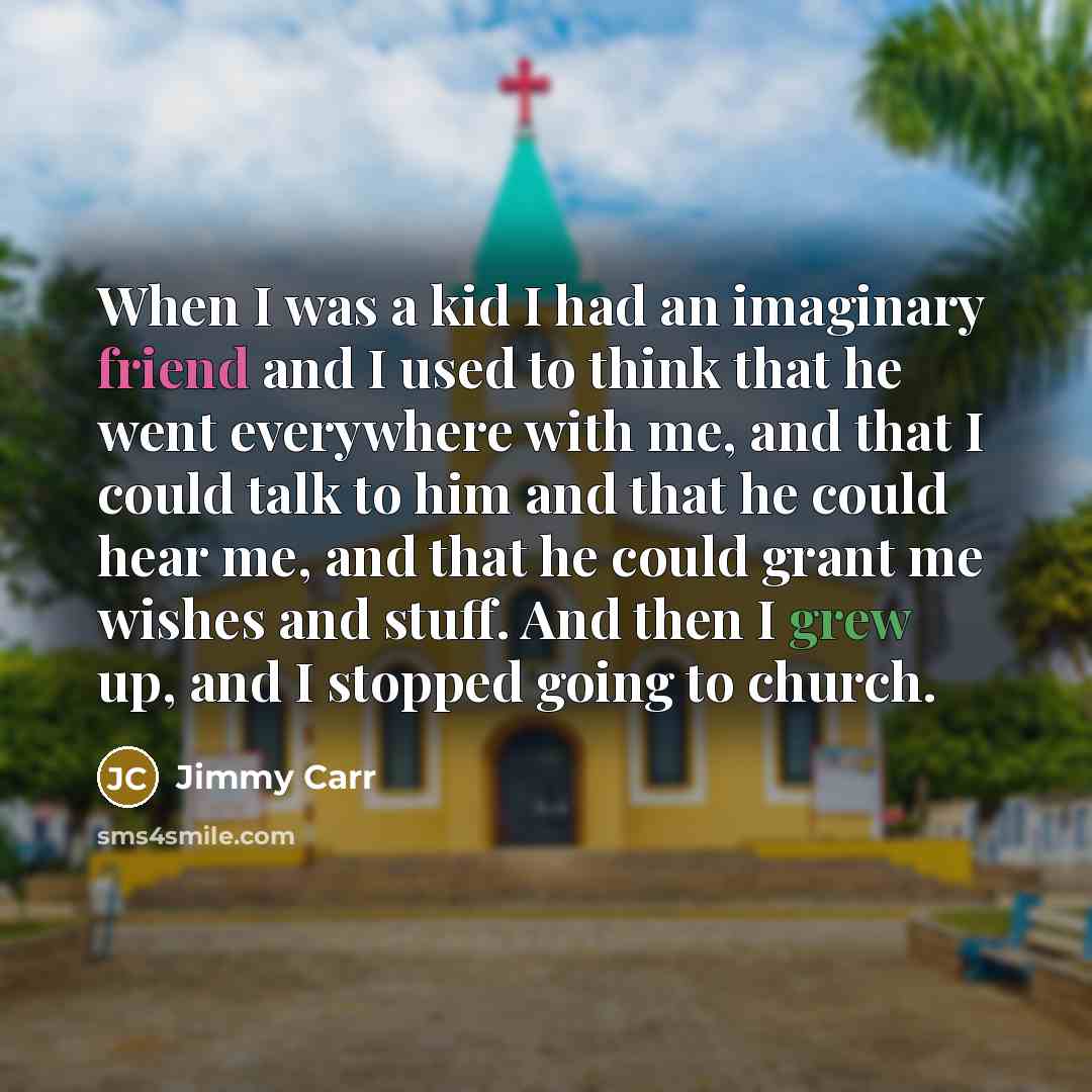 “When I was a kid I had an imaginary friend and I used to think that he went everywhere with me, and that I could talk to him and that he could hear me, and that he could grant me wishes and stuff. And then I grew up, and I stopped going to church.” quote by Jimmy Carr