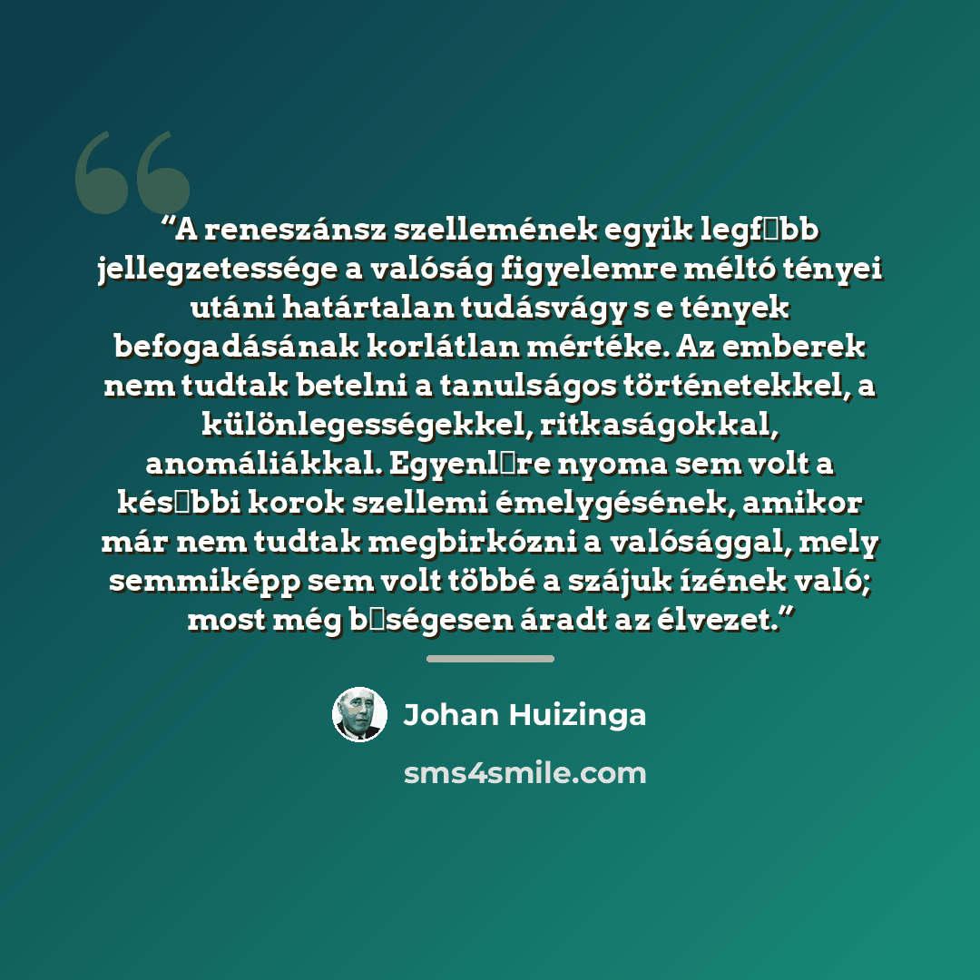 “A reneszánsz szellemének egyik legfőbb jellegzetessége a valóság figyelemre méltó tényei utáni határtalan tudásvágy s e tények befogadásának korlátlan mértéke. Az emberek nem tudtak betelni a tanulságos történetekkel, a különlegességekkel, ritkaságokkal, anomáliákkal. Egyenlőre nyoma sem volt a…” quote by Johan Huizinga