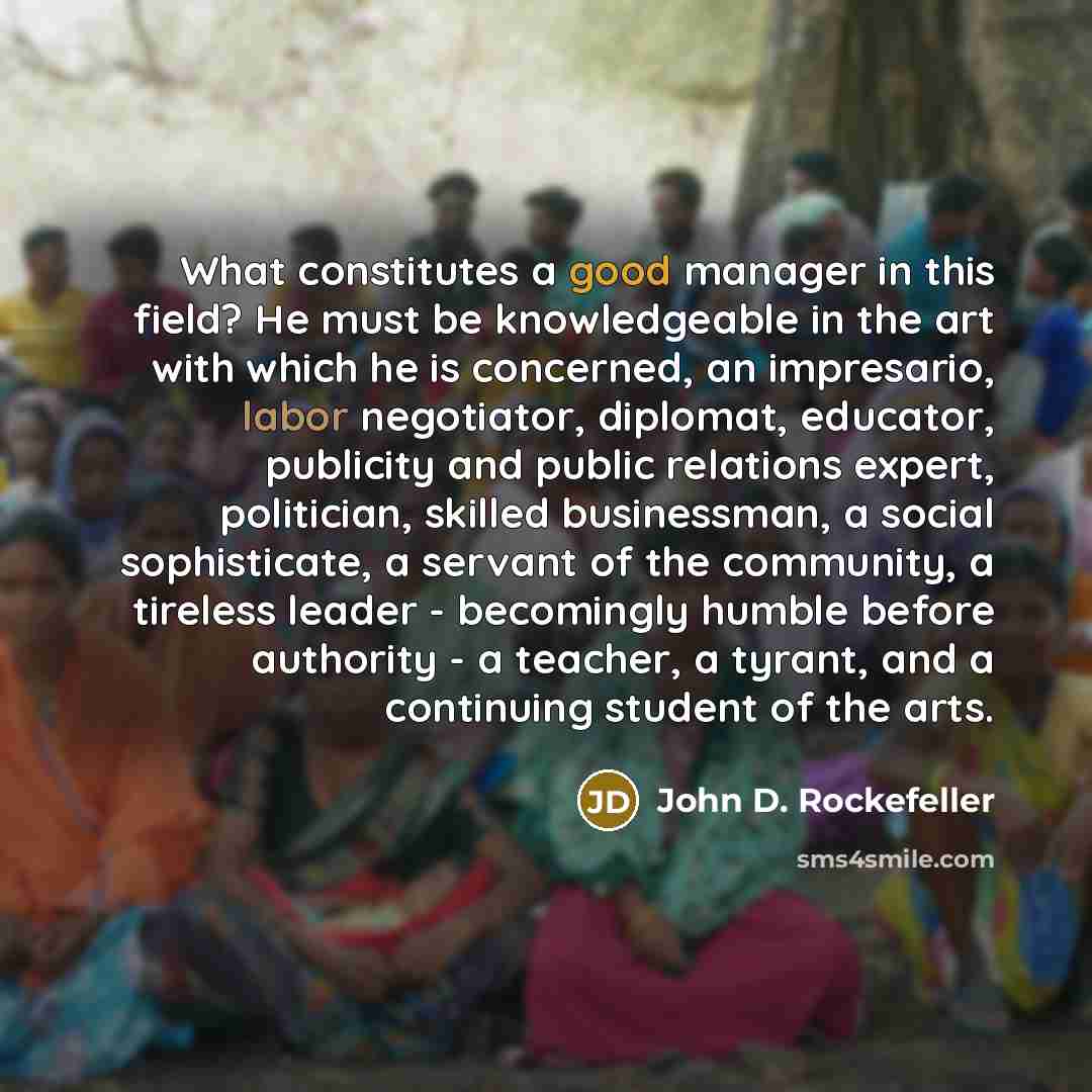 “What constitutes a good manager in this field? He must be knowledgeable in the art with which he is concerned, an impresario, labor negotiator, diplomat, educator, publicity and public relations expert, politician, skilled businessman, a social sophisticate, a servant of the community, a tireless…” quote by John D. Rockefeller