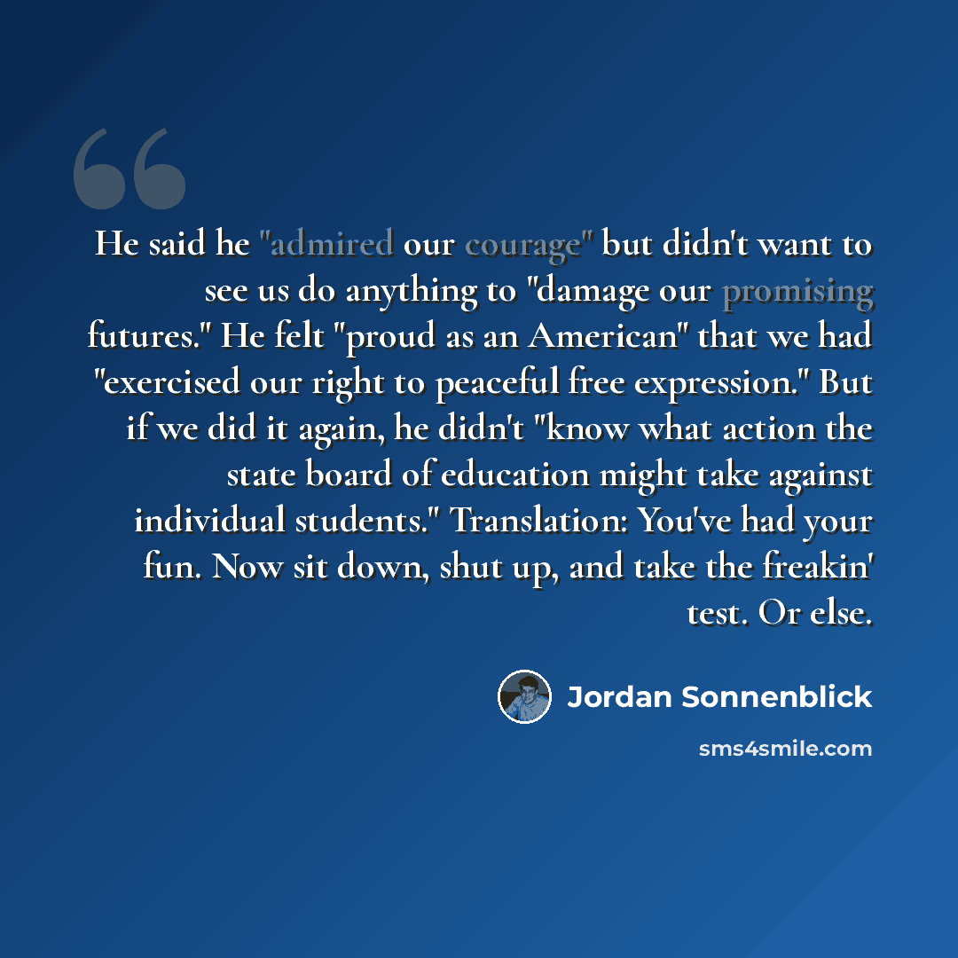 “He said he "admired our courage" but didn't want to see us do anything to "damage our promising futures." He felt "proud as an American" that we had "exercised our right to peaceful free expression." But if we did it again, he didn't "know what action the state board of education might take…” quote by Jordan Sonnenblick
