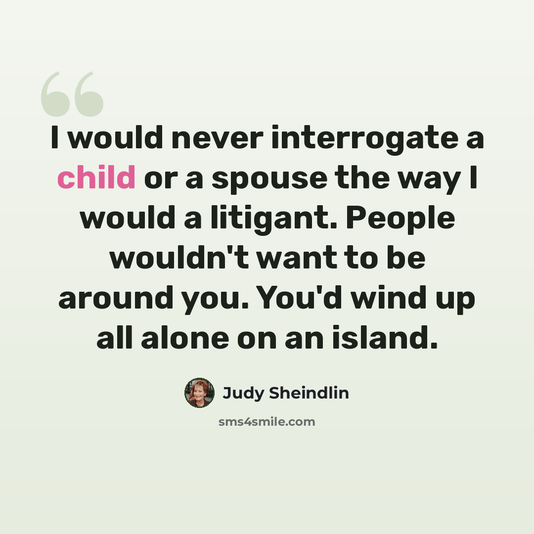 “I would never interrogate a child or a spouse the way I would a litigant. People wouldn't want to be around you. You'd wind up all alone on an island.” quote by Judy Sheindlin