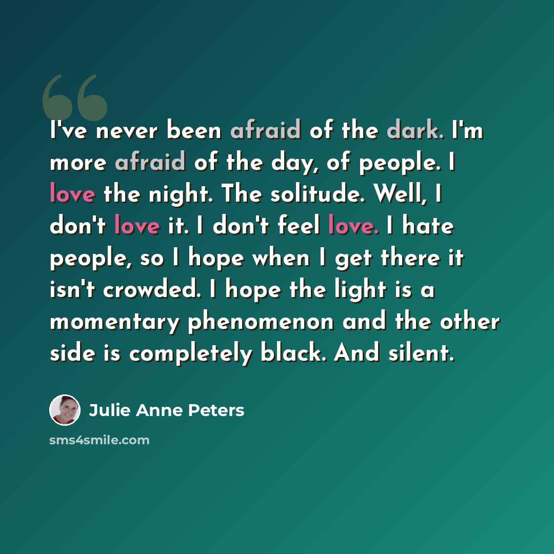 “I've never been afraid of the dark. I'm more afraid of the day, of people. I love the night. The solitude. Well, I don't love it. I don't feel love. I hate people, so I hope when I get there it isn't crowded. I hope the light is a momentary phenomenon and the other side is completely black. And…” quote by Julie Anne Peters