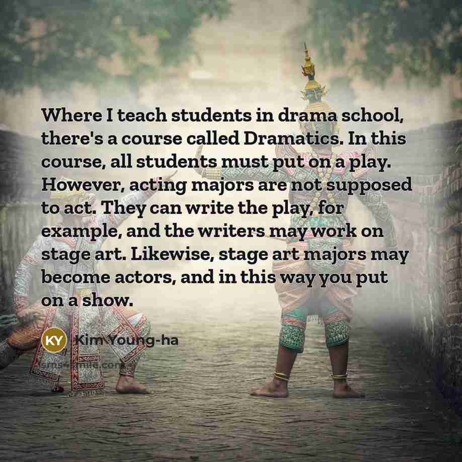 “Where I teach students in drama school, there's a course called Dramatics. In this course, all students must put on a play. However, acting majors are not supposed to act. They can write the play, for example, and the writers may work on stage art. Likewise, stage art majors may become actors, and…” quote by Kim Young-ha