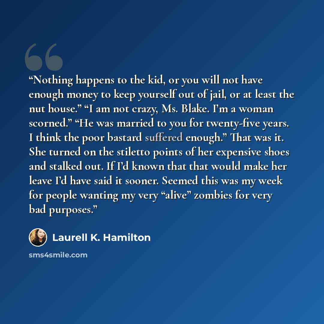 “Nothing happens to the kid, or you will not have enough money to keep yourself out of jail, or at least the nut house.” “I am not crazy, Ms. Blake. I’m a woman scorned.” “He was married to you for twenty-five years. I think the poor bastard suffered enough.” That was it. She turned on the stiletto…” quote by Laurell K. Hamilton