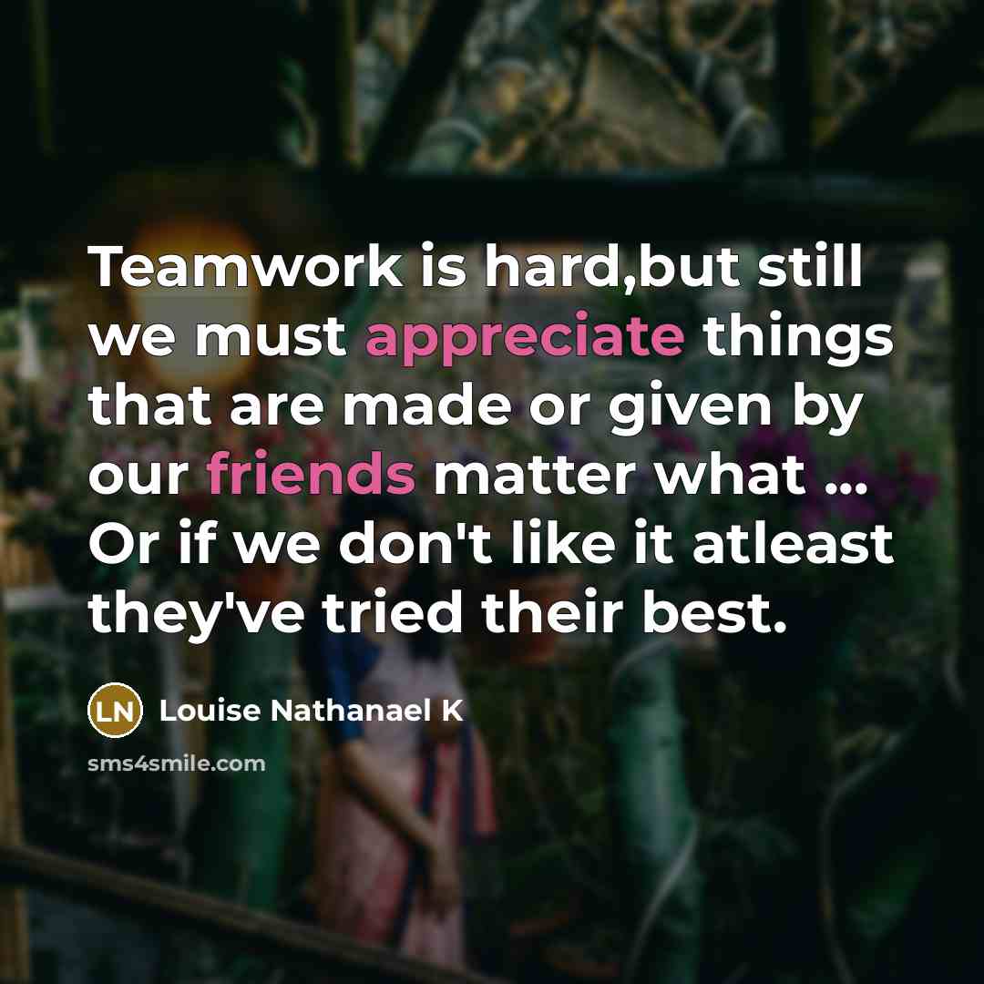 “Teamwork is hard,but still we must appreciate things that are made or given by our friends matter what ... Or if we don't like it atleast they've tried their best.” quote by Louise Nathanael K