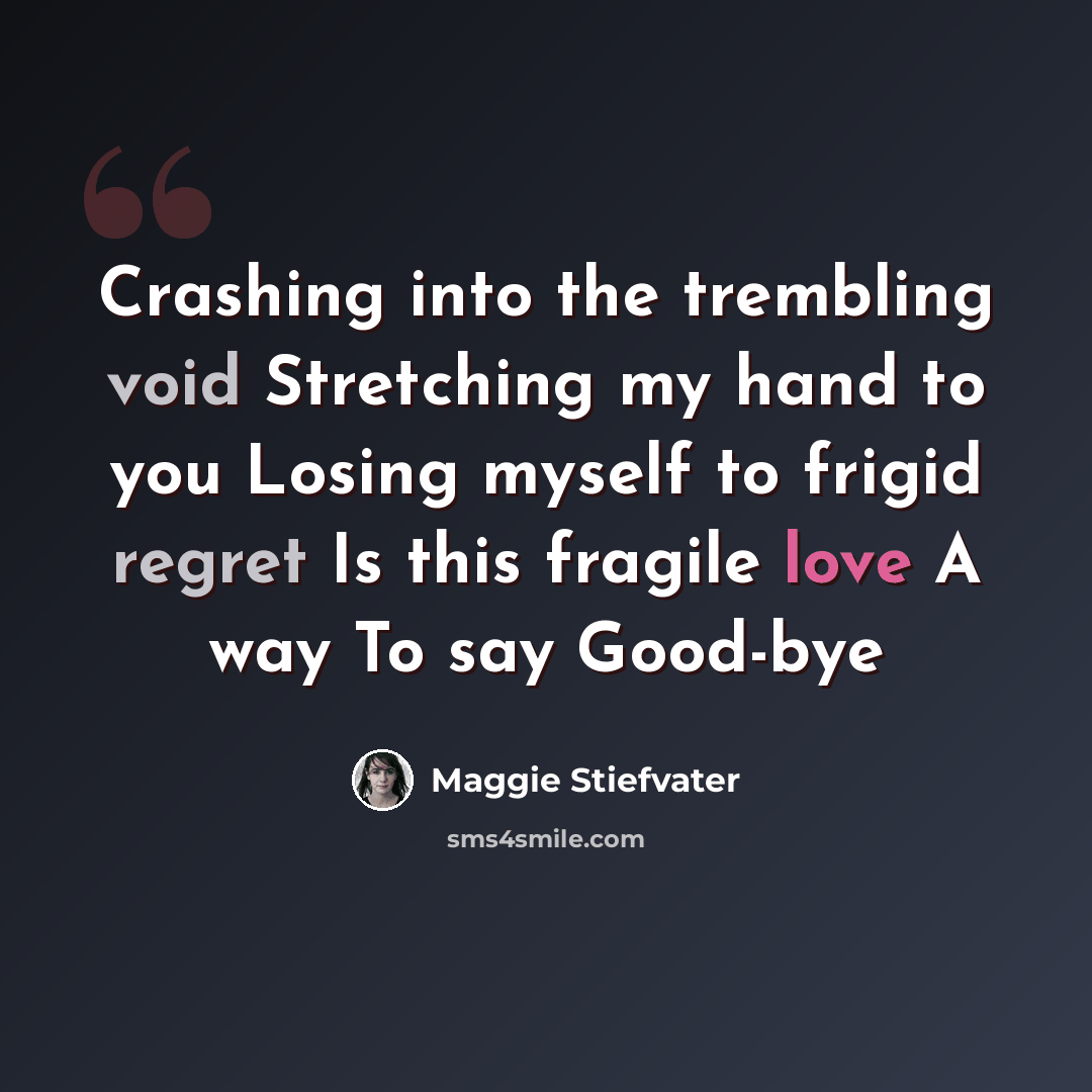 “Crashing into the trembling void Stretching my hand to you Losing myself to frigid regret Is this fragile love A way To say Good-bye” quote by Maggie Stiefvater