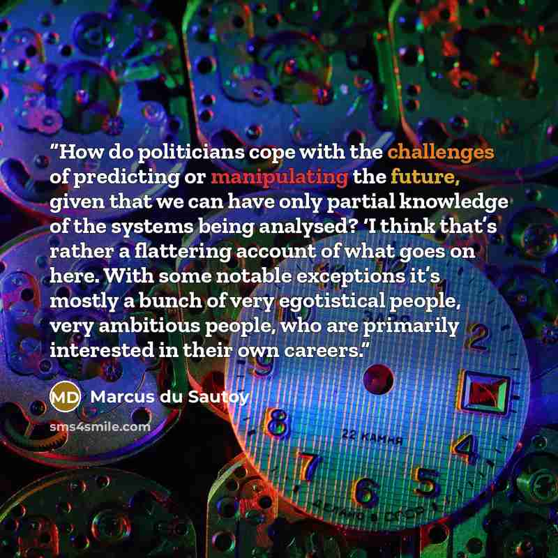“How do politicians cope with the challenges of predicting or manipulating the future, given that we can have only partial knowledge of the systems being analysed? ‘I think that’s rather a flattering account of what goes on here. With some notable exceptions it’s mostly a bunch of very egotistical…” quote by Marcus du Sautoy
