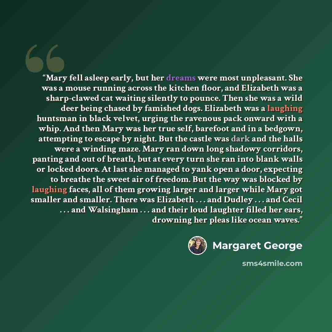 “Mary fell asleep early, but her dreams were most unpleasant. She was a mouse running across the kitchen floor, and Elizabeth was a sharp-clawed cat waiting silently to pounce. Then she was a wild deer being chased by famished dogs. Elizabeth was a laughing huntsman in black velvet, urging the…” quote by Margaret George