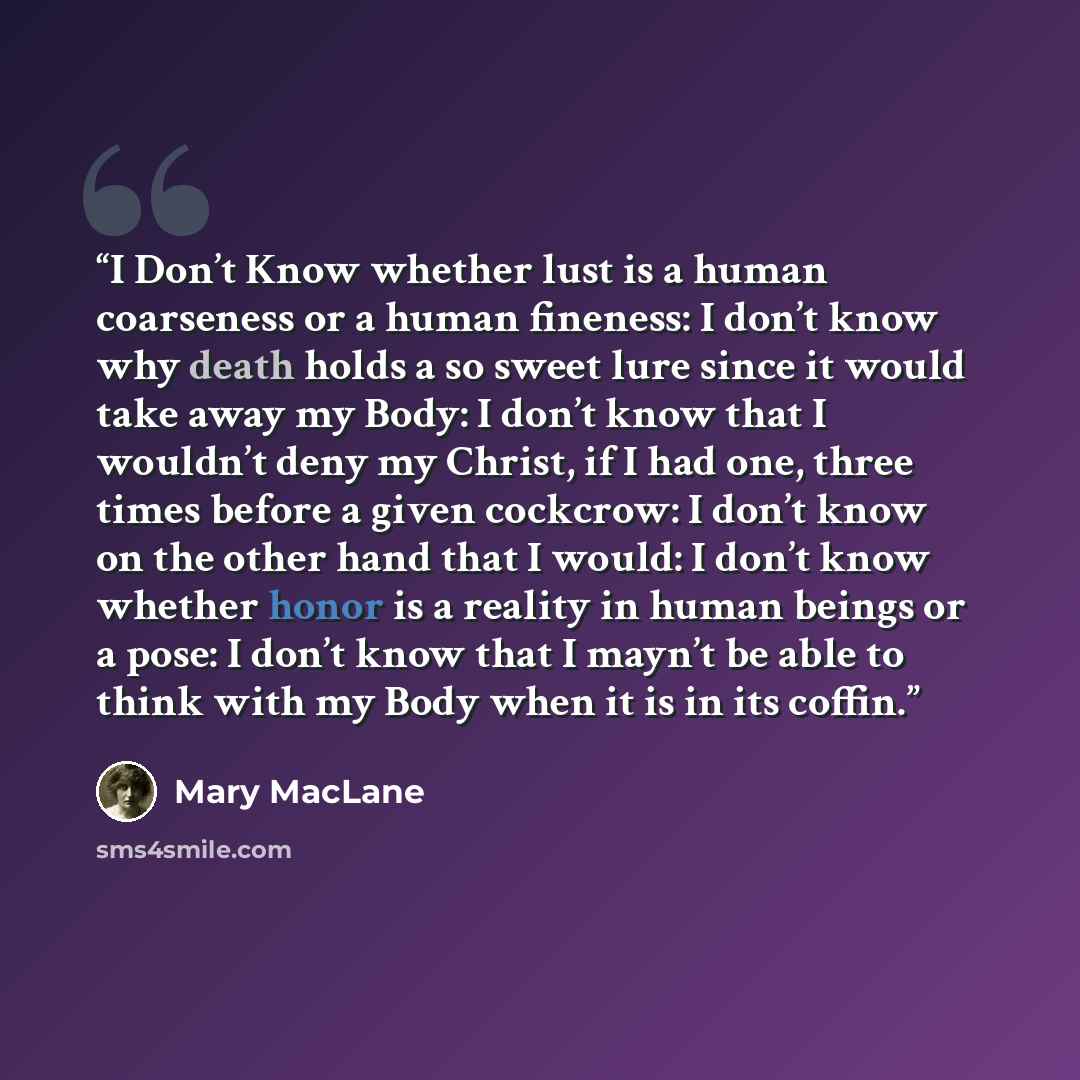 “I Don’t Know whether lust is a human coarseness or a human fineness: I don’t know why death holds a so sweet lure since it would take away my Body: I don’t know that I wouldn’t deny my Christ, if I had one, three times before a given cockcrow: I don’t know on the other hand that I would: I don’t…” quote by Mary MacLane