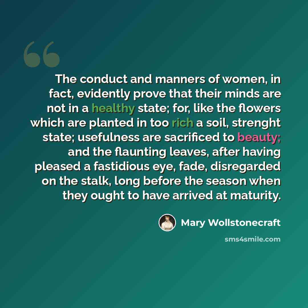 “The conduct and manners of women, in fact, evidently prove that their minds are not in a healthy state; for, like the flowers which are planted in too rich a soil, strenght state; usefulness are sacrificed to beauty; and the flaunting leaves, after having pleased a fastidious eye, fade…” quote by Mary Wollstonecraft