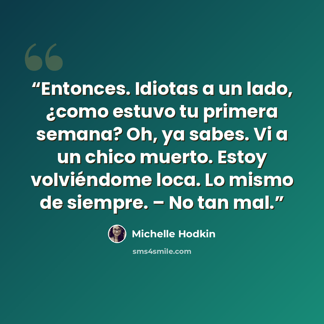 “Entonces. Idiotas a un lado, ¿como estuvo tu primera semana? Oh, ya sabes. Vi a un chico muerto. Estoy volviéndome loca. Lo mismo de siempre. – No tan mal.” quote by Michelle Hodkin