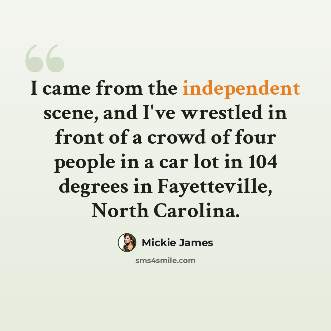 “I came from the independent scene, and I've wrestled in front of a crowd of four people in a car lot in 104 degrees in Fayetteville, North Carolina.” quote by Mickie James