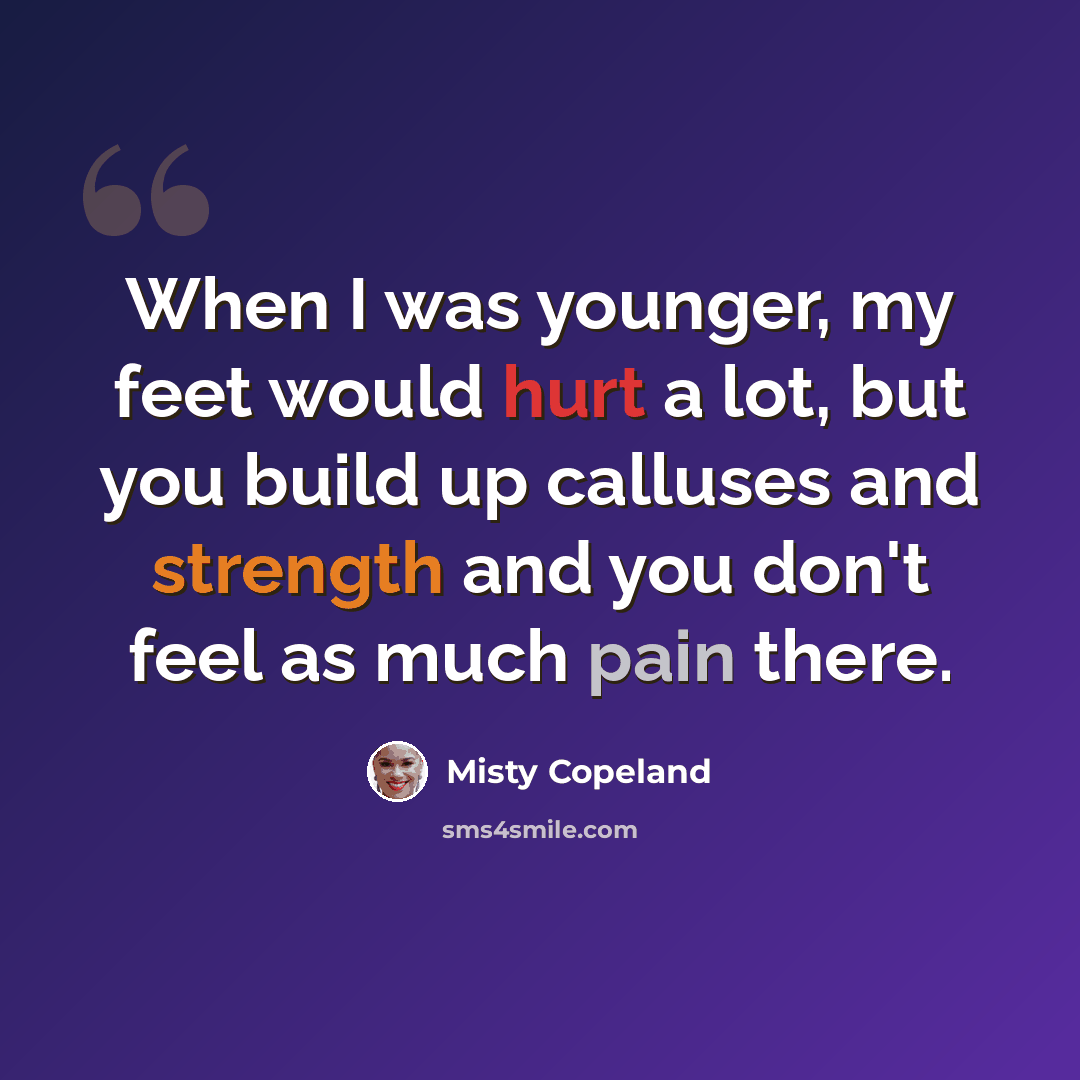 “When I was younger, my feet would hurt a lot, but you build up calluses and strength and you don't feel as much pain there.” quote by Misty Copeland