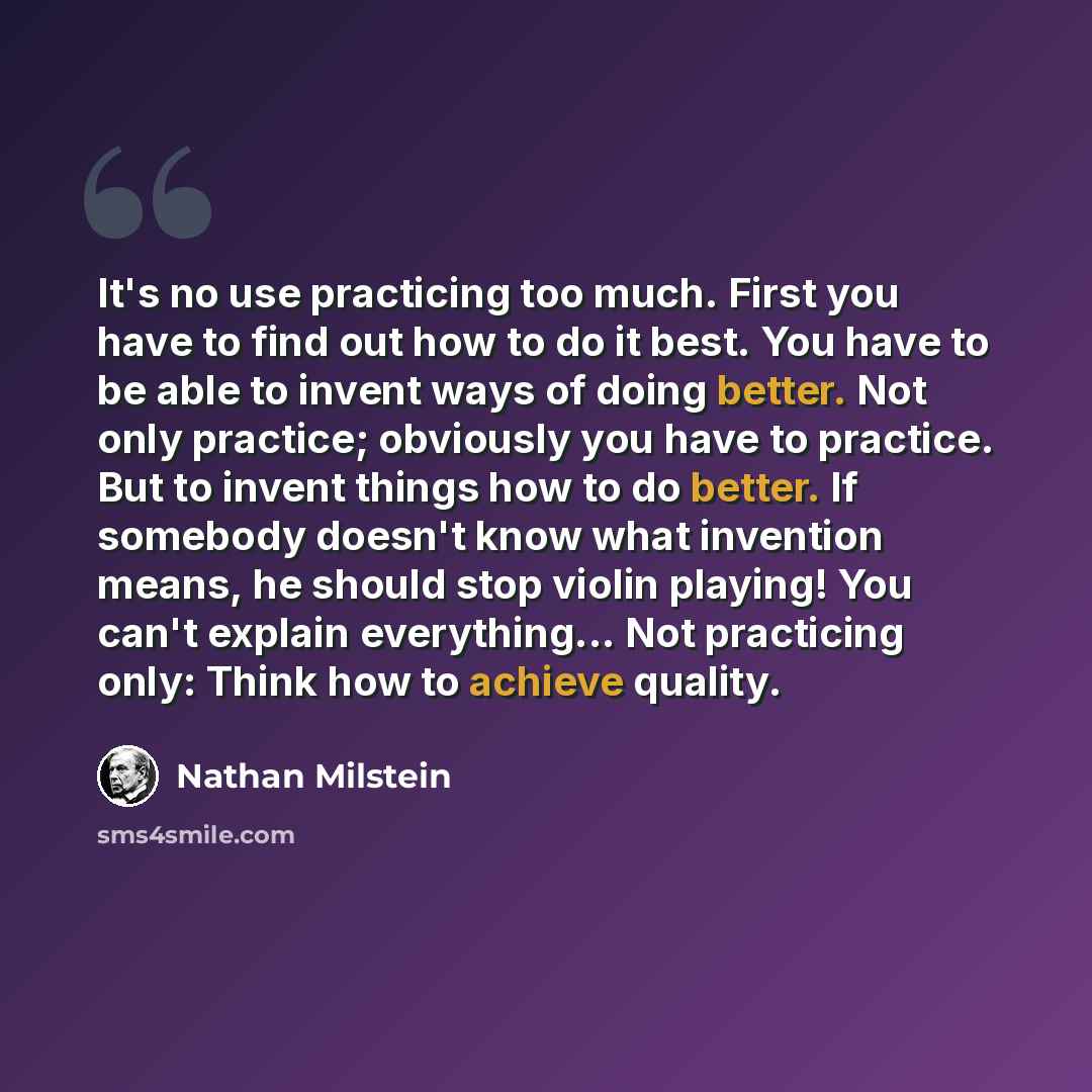 “It's no use practicing too much. First you have to find out how to do it best. You have to be able to invent ways of doing better. Not only practice; obviously you have to practice. But to invent things how to do better. If somebody doesn't know what invention means, he should stop violin playing!…” quote by Nathan Milstein