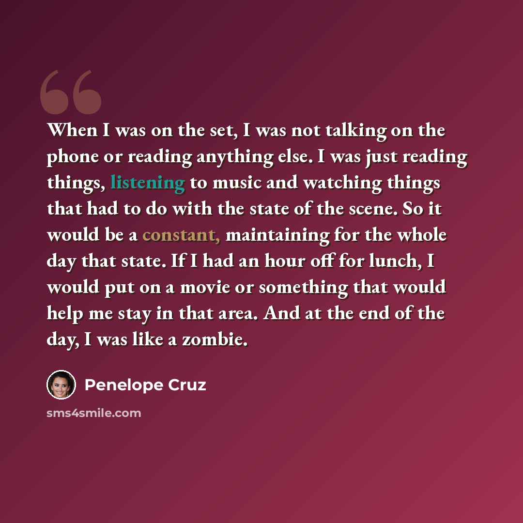“When I was on the set, I was not talking on the phone or reading anything else. I was just reading things, listening to music and watching things that had to do with the state of the scene. So it would be a constant, maintaining for the whole day that state. If I had an hour off for lunch, I would…” quote by Penelope Cruz