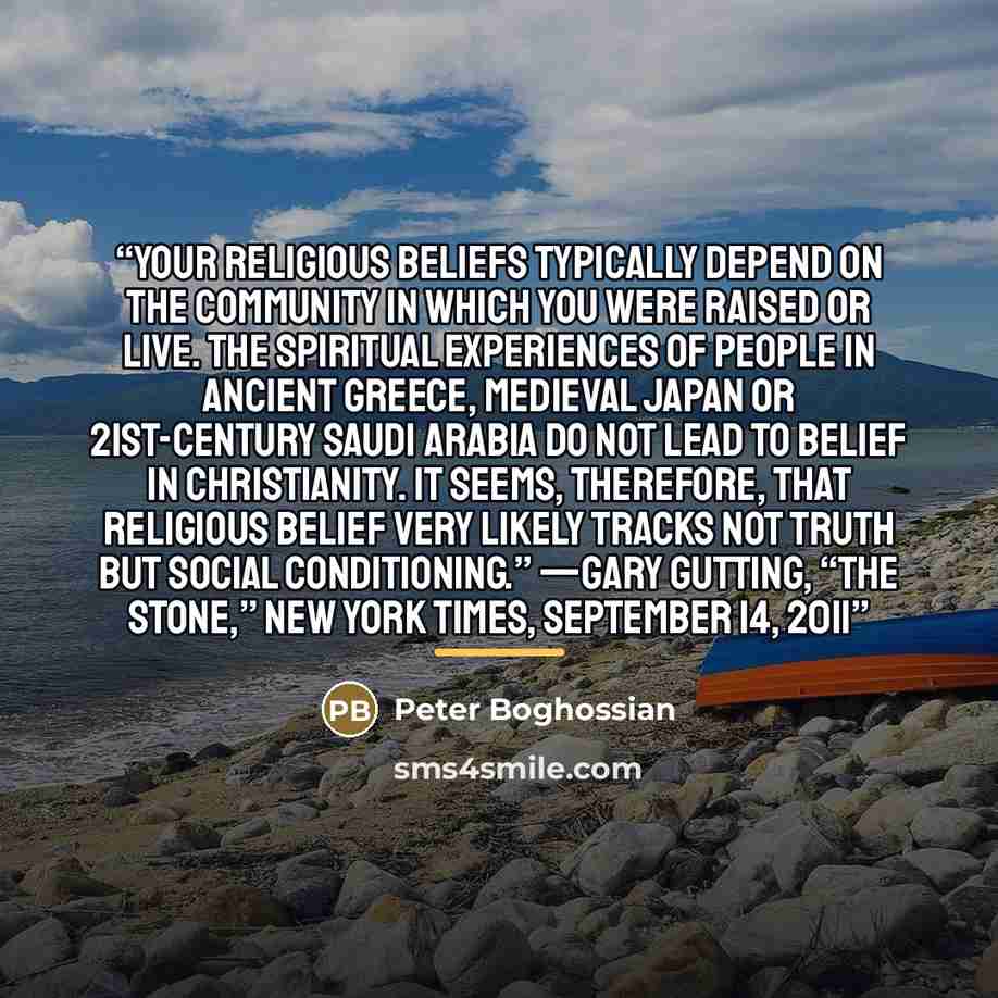“Your religious beliefs typically depend on the community in which you were raised or live. The spiritual experiences of people in ancient Greece, medieval Japan or 21st-century Saudi Arabia do not lead to belief in Christianity. It seems, therefore, that religious belief very likely tracks not…” quote by Peter Boghossian