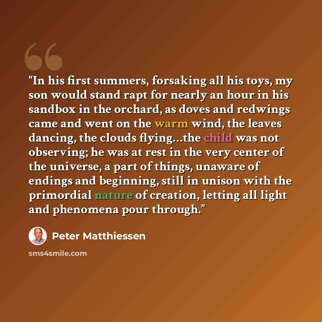 “In his first summers, forsaking all his toys, my son would stand rapt for nearly an hour in his sandbox in the orchard, as doves and redwings came and went on the warm wind, the leaves dancing, the clouds flying…the child was not observing; he was at rest in the very center of the universe, a part…” quote by Peter Matthiessen