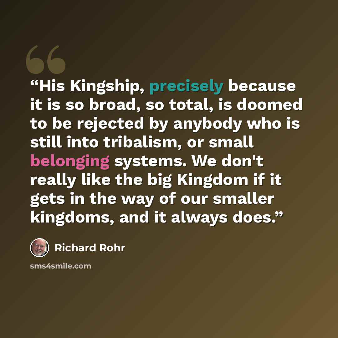 “His Kingship, precisely because it is so broad, so total, is doomed to be rejected by anybody who is still into tribalism, or small belonging systems. We don't really like the big Kingdom if it gets in the way of our smaller kingdoms, and it always does.” quote by Richard Rohr