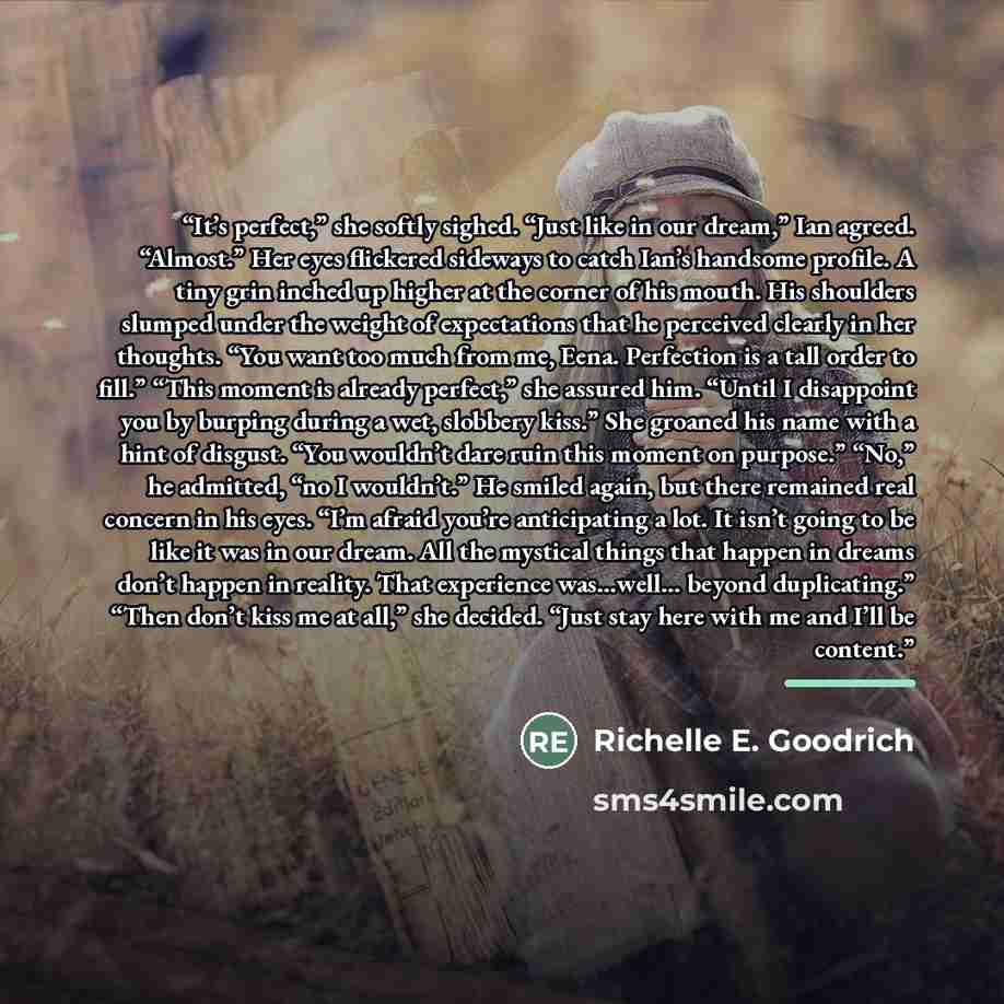 “It’s perfect,” she softly sighed. “Just like in our dream,” Ian agreed. “Almost.” Her eyes flickered sideways to catch Ian’s handsome profile. A tiny grin inched up higher at the corner of his mouth. His shoulders slumped under the weight of expectations that he perceived clearly in her thoughts…” quote by Richelle E. Goodrich