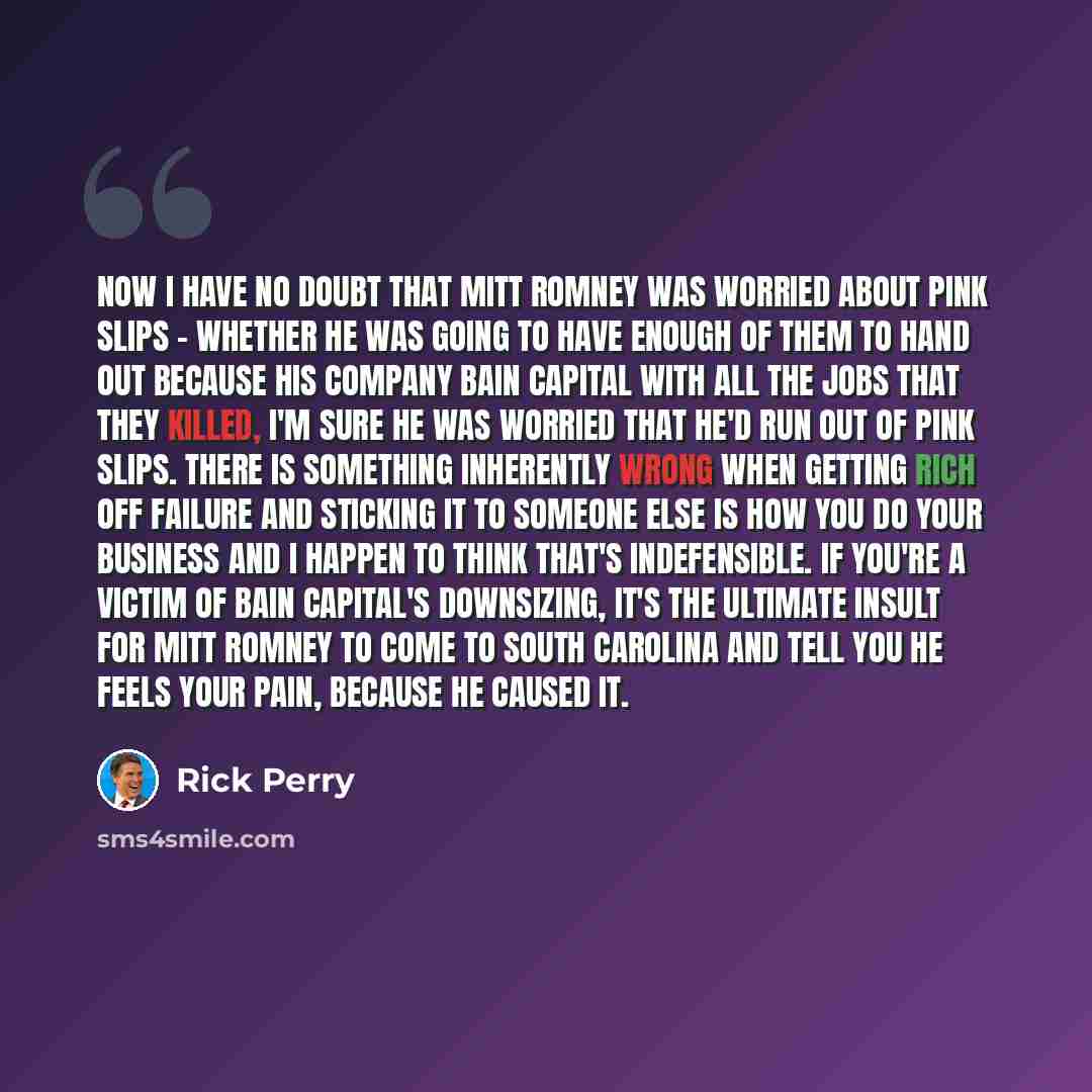 “Now I have no doubt that Mitt Romney was worried about pink slips - whether he was going to have enough of them to hand out because his company Bain Capital with all the jobs that they killed, I'm sure he was worried that he'd run out of pink slips. There is something inherently wrong when getting…” quote by Rick Perry