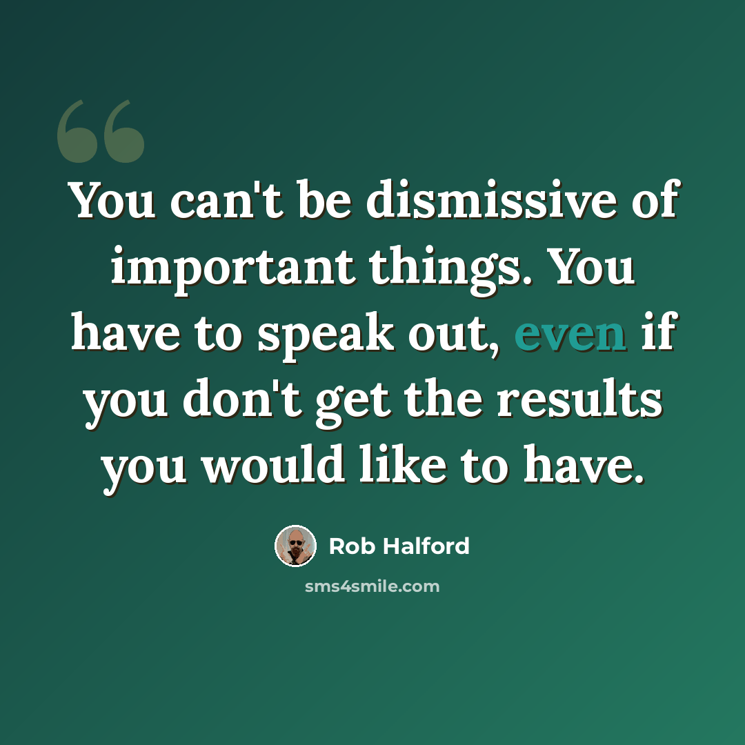 “You can't be dismissive of important things. You have to speak out, even if you don't get the results you would like to have.” quote by Rob Halford