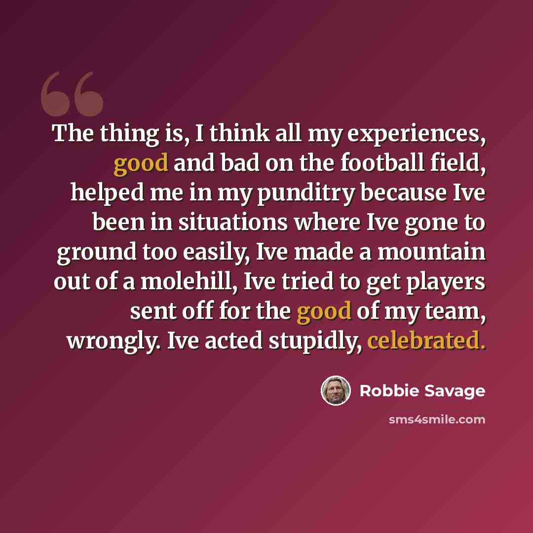 “The thing is, I think all my experiences, good and bad on the football field, helped me in my punditry because Ive been in situations where Ive gone to ground too easily, Ive made a mountain out of a molehill, Ive tried to get players sent off for the good of my team, wrongly. Ive acted stupidly…” quote by Robbie Savage