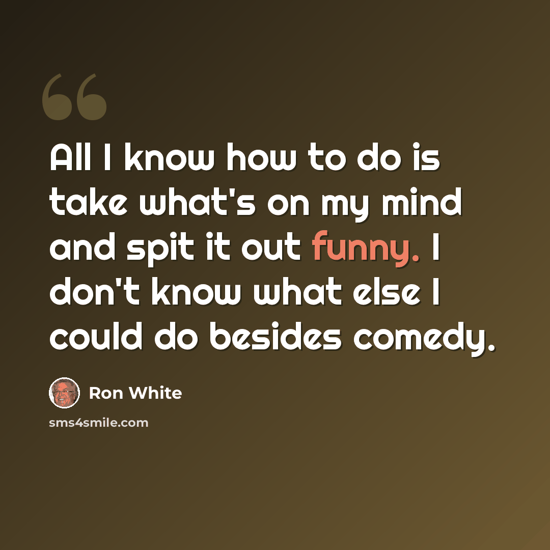 “All I know how to do is take what's on my mind and spit it out funny. I don't know what else I could do besides comedy.” quote by Ron White