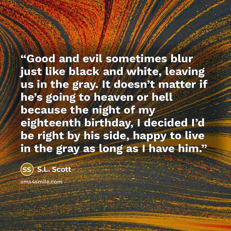 “Good and evil sometimes blur just like black and white, leaving us in the gray. It doesn’t matter if he’s going to heaven or hell because the night of my eighteenth birthday, I decided I’d be right by his side, happy to live in the gray as long as I have him.” quote by S.L. Scott
