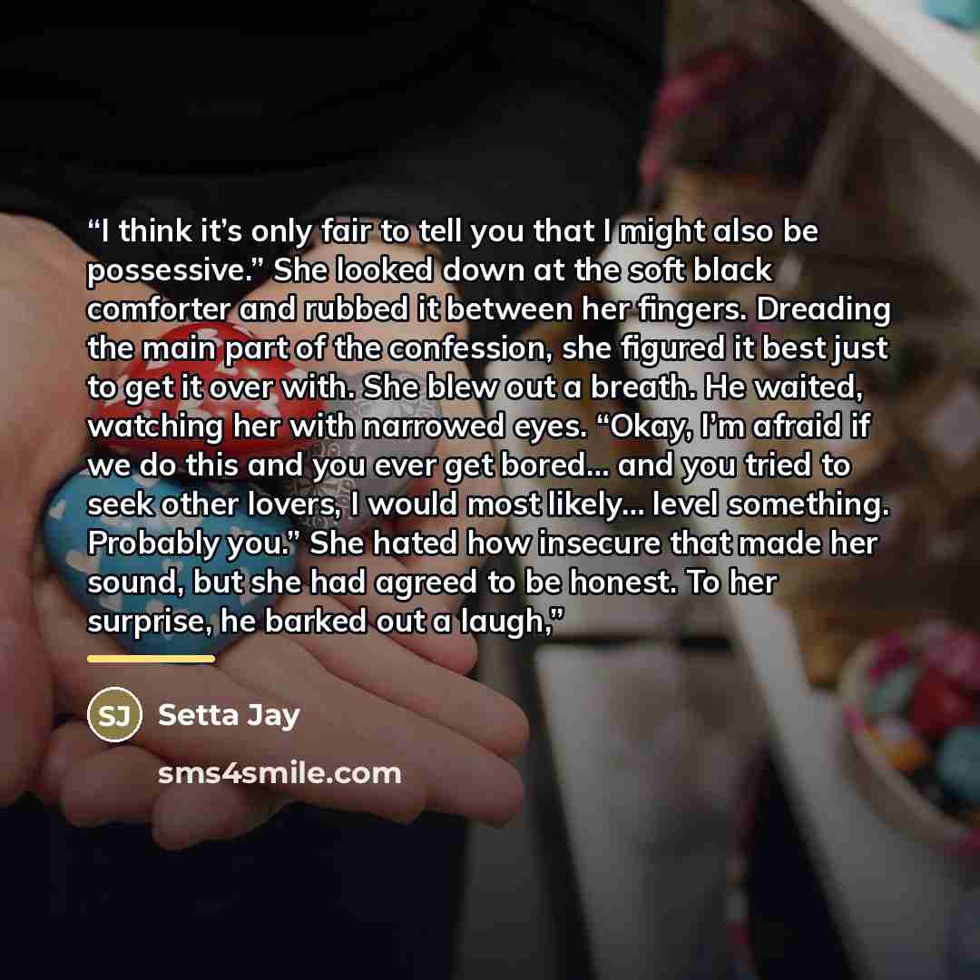 “I think it’s only fair to tell you that I might also be possessive.” She looked down at the soft black comforter and rubbed it between her fingers. Dreading the main part of the confession, she figured it best just to get it over with. She blew out a breath. He waited, watching her with narrowed…” quote by Setta Jay