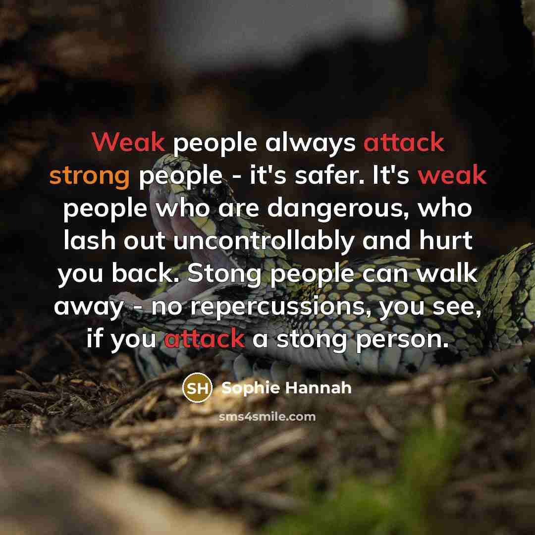 “Weak people always attack strong people - it's safer. It's weak people who are dangerous, who lash out uncontrollably and hurt you back. Stong people can walk away - no repercussions, you see, if you attack a stong person.” quote by Sophie Hannah