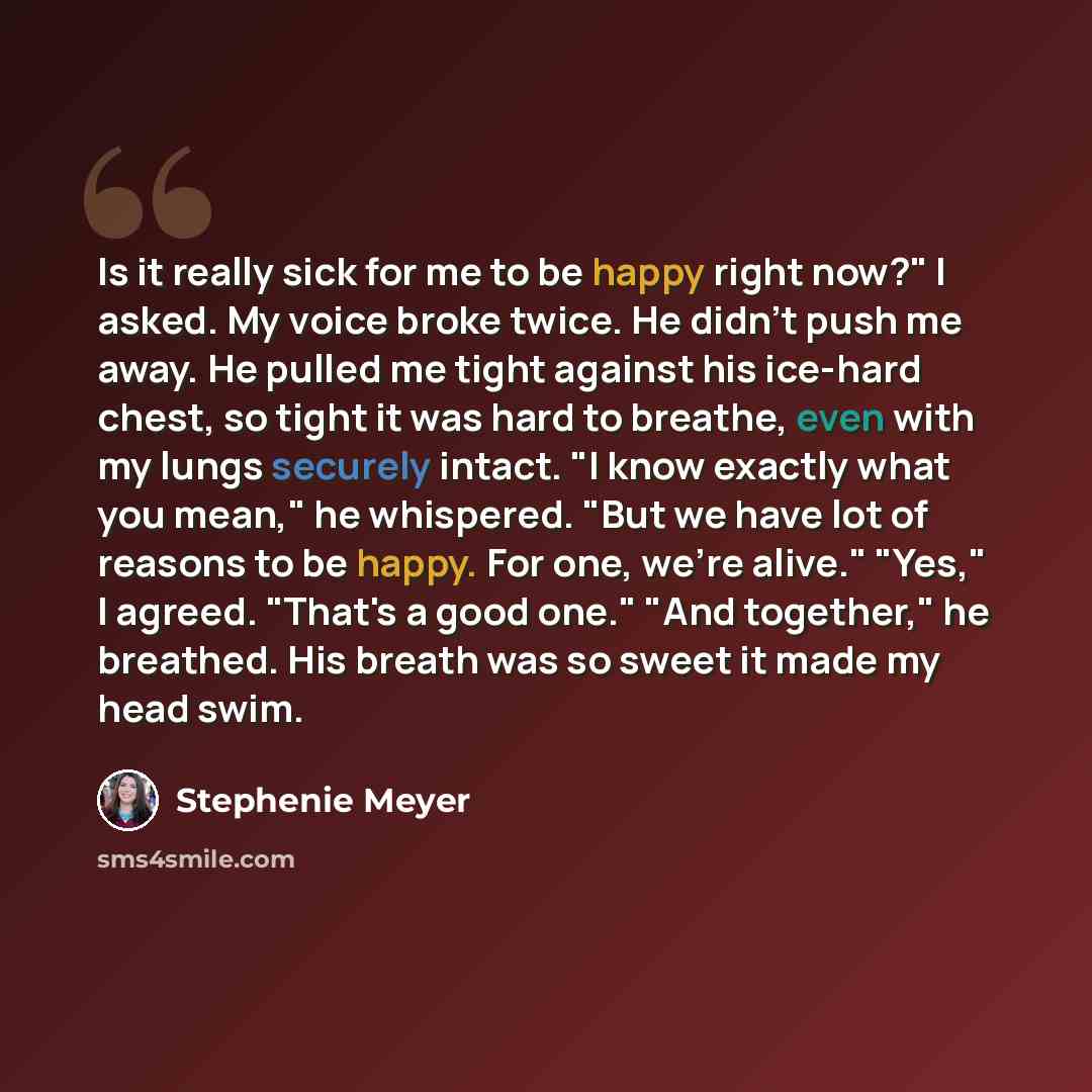 “Is it really sick for me to be happy right now?" I asked. My voice broke twice. He didn't push me away. He pulled me tight against his ice-hard chest, so tight it was hard to breathe, even with my lungs securely intact. "I know exactly what you mean," he whispered. "But we have lot of reasons to…” quote by Stephenie Meyer