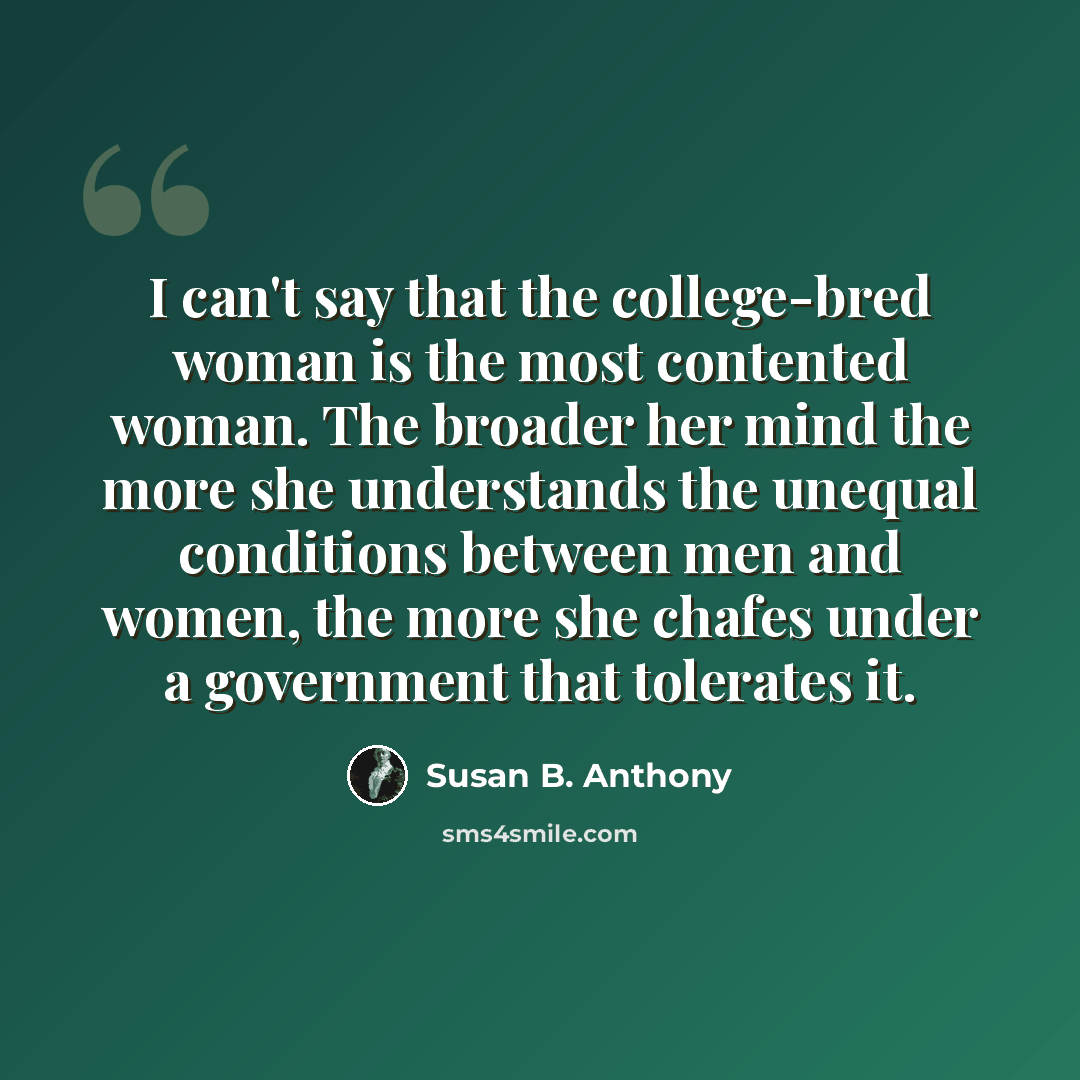 “I can't say that the college-bred woman is the most contented woman. The broader her mind the more she understands the unequal conditions between men and women, the more she chafes under a government that tolerates it.” quote by Susan B. Anthony
