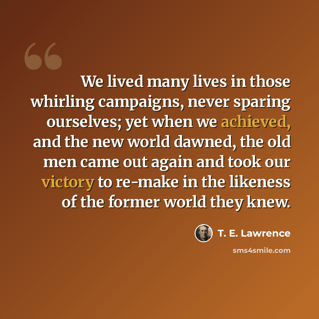 “We lived many lives in those whirling campaigns, never sparing ourselves; yet when we achieved, and the new world dawned, the old men came out again and took our victory to re-make in the likeness of the former world they knew.” quote by T. E. Lawrence