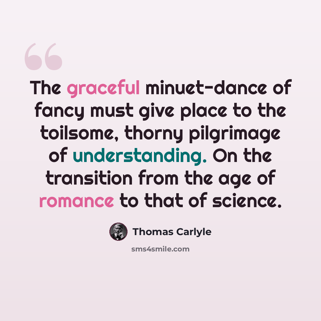 “The graceful minuet-dance of fancy must give place to the toilsome, thorny pilgrimage of understanding. On the transition from the age of romance to that of science.” quote by Thomas Carlyle